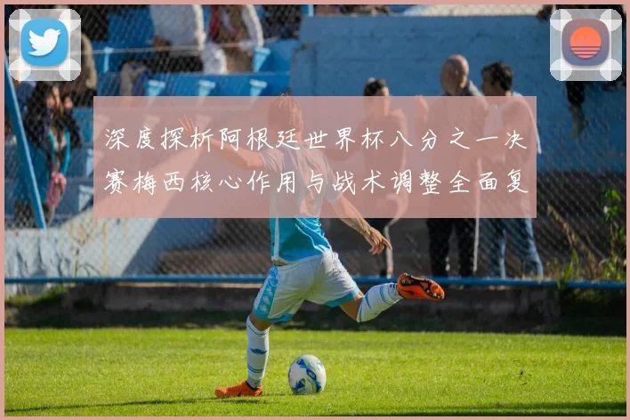 深度探析阿根廷世界杯八分之一决赛梅西核心作用与战术调整全面复盘