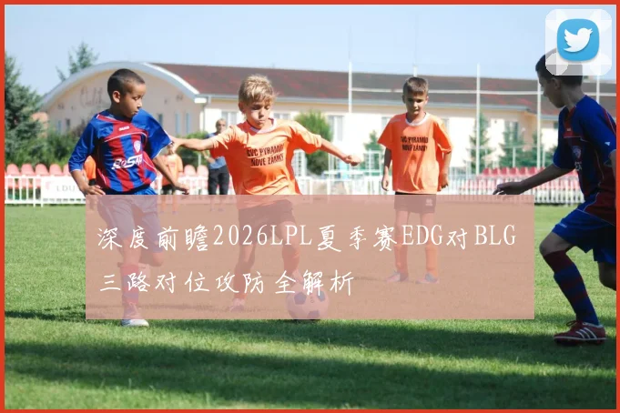 深度前瞻2026LPL夏季赛EDG对BLG 三路对位攻防全解析