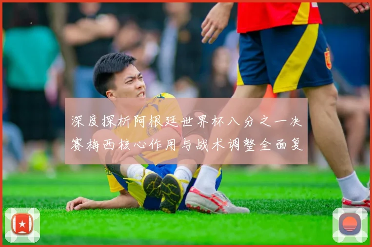 深度探析阿根廷世界杯八分之一决赛梅西核心作用与战术调整全面复盘