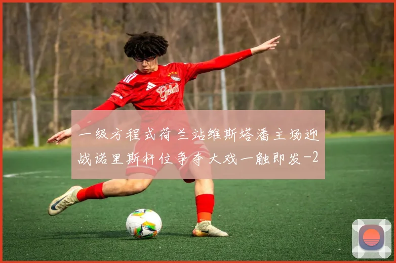 一级方程式荷兰站维斯塔潘主场迎战诺里斯杆位争夺大戏一触即发