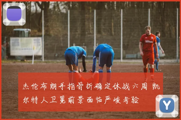 杰伦布朗手指骨折确定休战六周 凯尔特人卫冕前景面临严峻考验